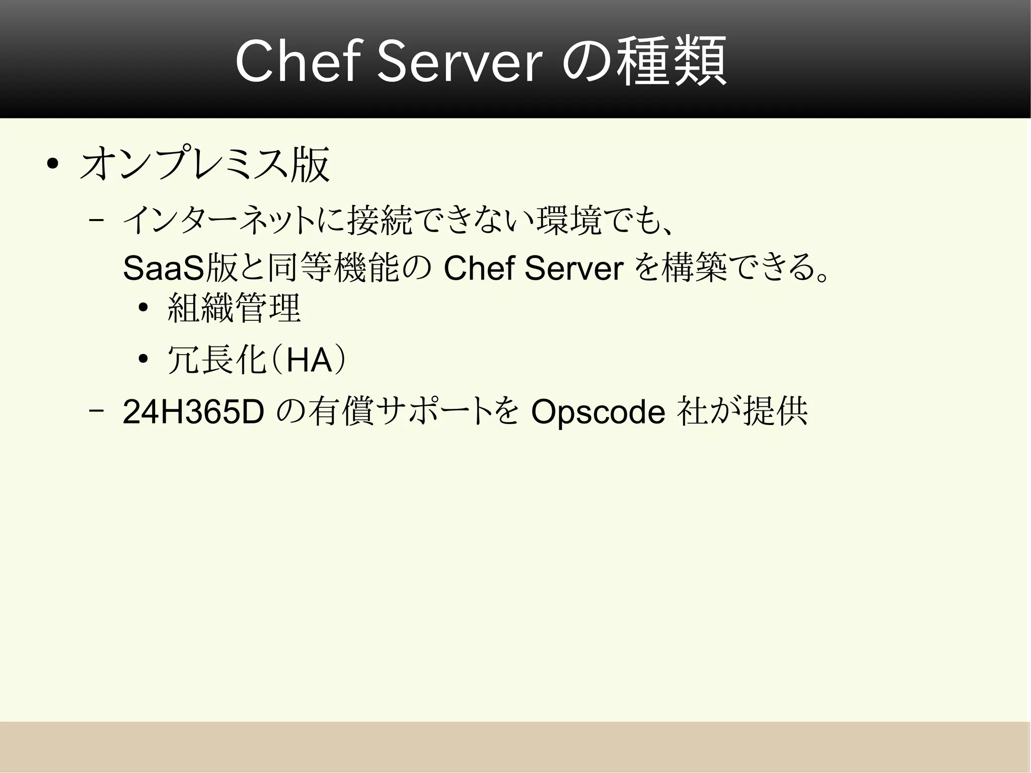 Chef Server の種類
●
    オンプレミス版
    –   インターネットに接続できない環境でも、
        SaaS版と同等機能の Chef Server を構築できる。
         ●
           組織管理
        ●
            冗長化（HA）
    –   24H365D の有償サポートを Opscode 社が提供
 