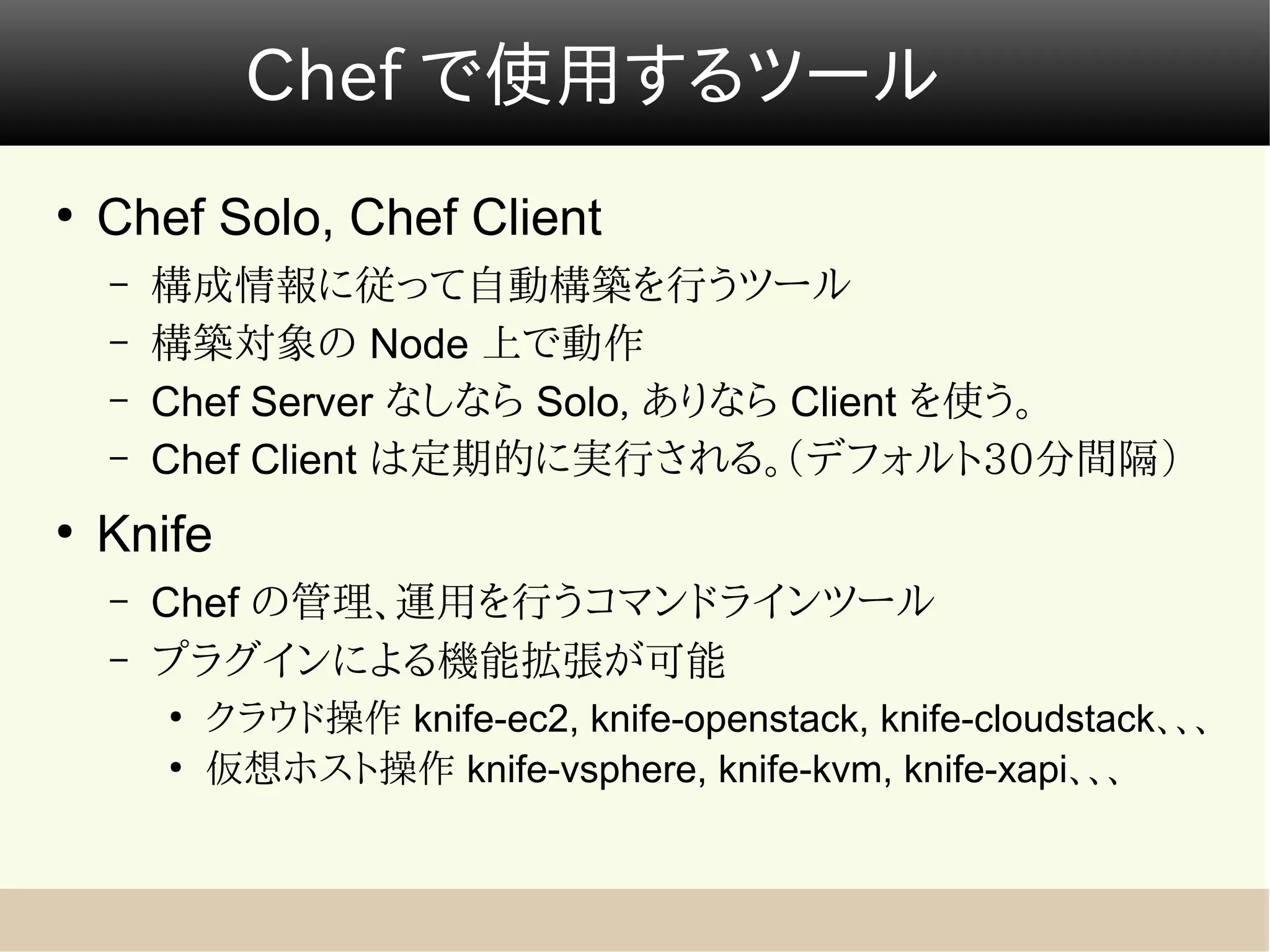 Chef で使用するツール
●
    Chef Solo, Chef Client
    –   構成情報に従って自動構築を行うツール
    –   構築対象の Node 上で動作
    –   Chef Server なしなら Solo, ありなら Client を使う。
    –   Chef Client は定期的に実行される。（デフォルト30分間隔）
●
    Knife
    –   Chef の管理、運用を行うコマンドラインツール
    –   プラグインによる機能拡張が可能
        ●
            クラウド操作 knife-ec2, knife-openstack, knife-cloudstack、、、
        ●
            仮想ホスト操作 knife-vsphere, knife-kvm, knife-xapi、、、
 