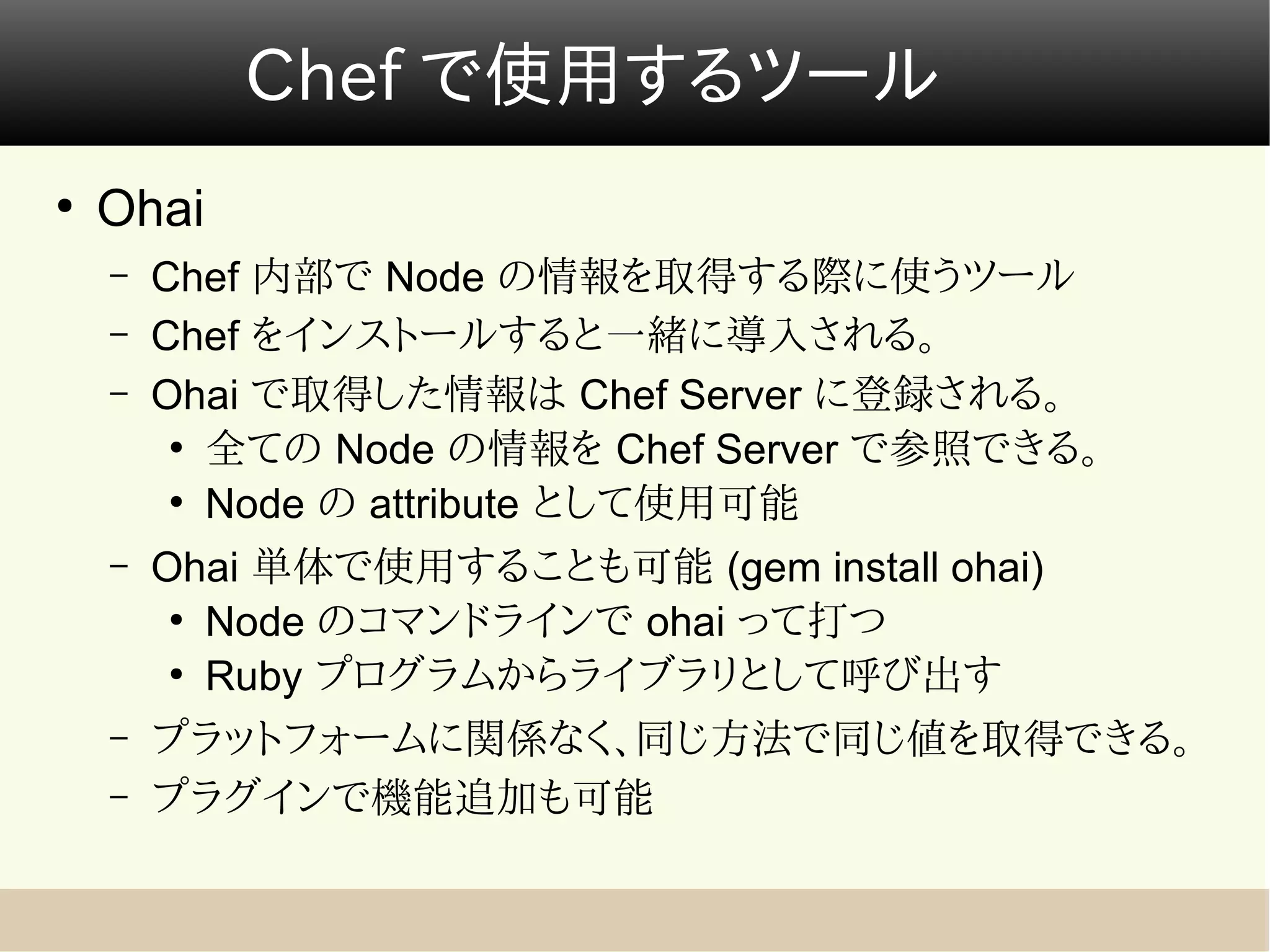Chef で使用するツール
●
    Ohai
    –   Chef 内部で Node の情報を取得する際に使うツール
    –   Chef をインストールすると一緒に導入される。
    –   Ohai で取得した情報は Chef Server に登録される。
         ●
           全ての Node の情報を Chef Server で参照できる。
         ●
           Node の attribute として使用可能
    –   Ohai 単体で使用することも可能 (gem install ohai)
         ●
           Node のコマンドラインで ohai って打つ
         ●
           Ruby プログラムからライブラリとして呼び出す
    –   プラットフォームに関係なく、同じ方法で同じ値を取得できる。
    –   プラグインで機能追加も可能
 