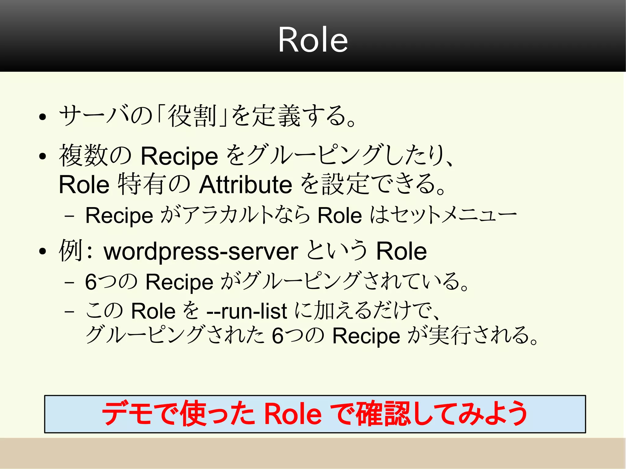 Role
●   サーバの「役割」を定義する。
●   複数の Recipe をグルーピングしたり、
    Role 特有の Attribute を設定できる。
    –   Recipe がアラカルトなら Role はセットメニュー
●   例： wordpress-server という Role
    –   6つの Recipe がグルーピングされている。
    –   この Role を --run-list に加えるだけで、
        グルーピングされた 6つの Recipe が実行される。


         デモで使った Role で確認してみよう
 