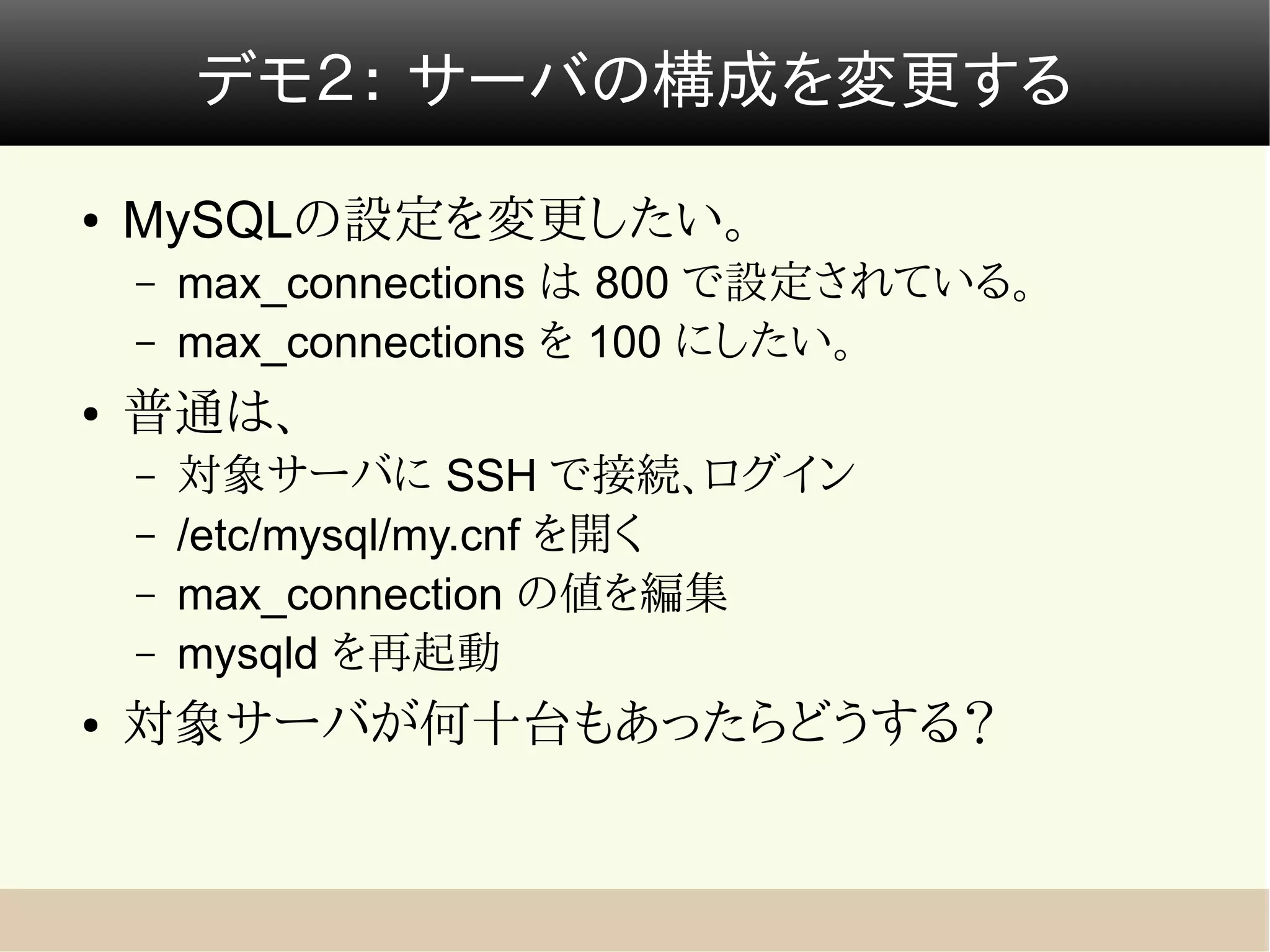 デモ２： サーバの構成を変更する
●   MySQLの設定を変更したい。
    –   max_connections は 800 で設定されている。
    –   max_connections を 100 にしたい。
●   普通は、
    –   対象サーバに SSH で接続、ログイン
    –   /etc/mysql/my.cnf を開く
    –   max_connection の値を編集
    –   mysqld を再起動
●   対象サーバが何十台もあったらどうする？
 