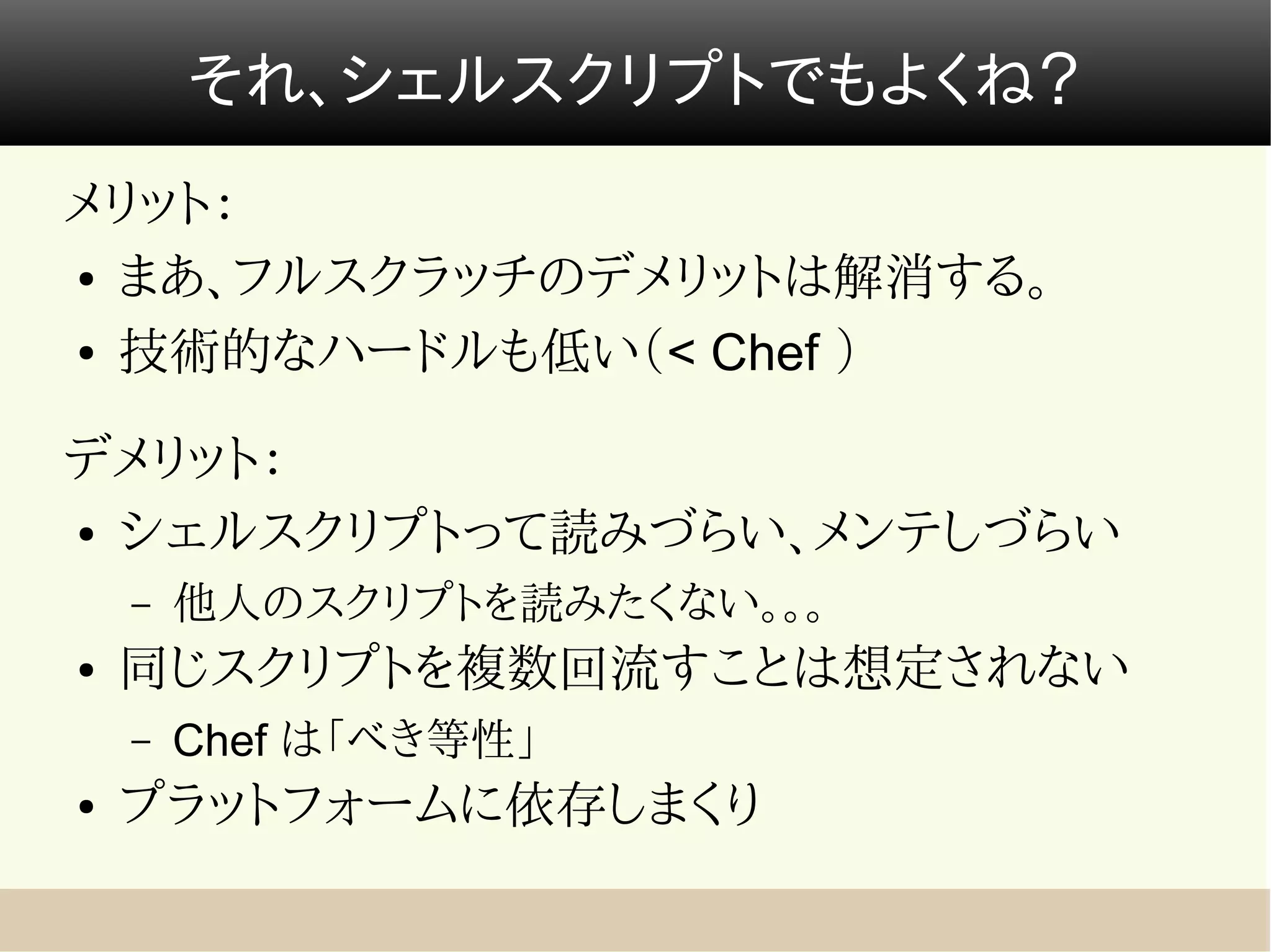 それ、シェルスクリプトでもよくね？
メリット：
● まあ、フルスクラッチのデメリットは解消する。


● 技術的なハードルも低い（< Chef ）




デメリット：
● シェルスクリプトって読みづらい、メンテしづらい


    –   他人のスクリプトを読みたくない。。。
●   同じスクリプトを複数回流すことは想定されない
    –   Chef は「べき等性」
●   プラットフォームに依存しまくり
 
