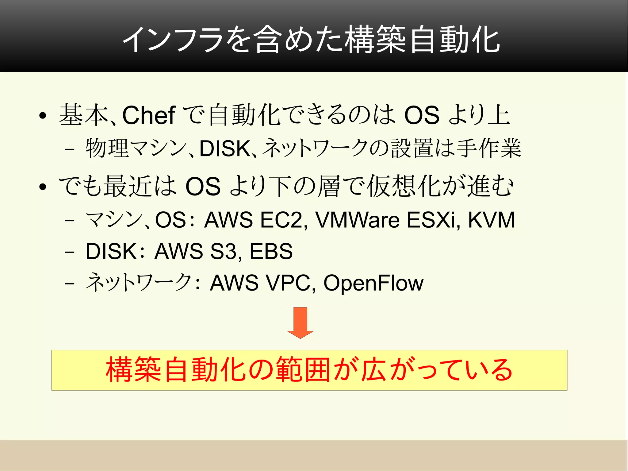 インフラを含めた構築自動化

●   基本、Chef で自動化できるのは OS より上
    –   物理マシン、DISK、ネットワークの設置は手作業
●   でも最近は OS より下の層で仮想化が進む
    –   マシン、OS： AWS EC2, VMWare ESXi, KVM
    –   DISK： AWS S3, EBS
    –   ネットワーク： AWS VPC, OpenFlow



         構築自動化の範囲が広がっている
 