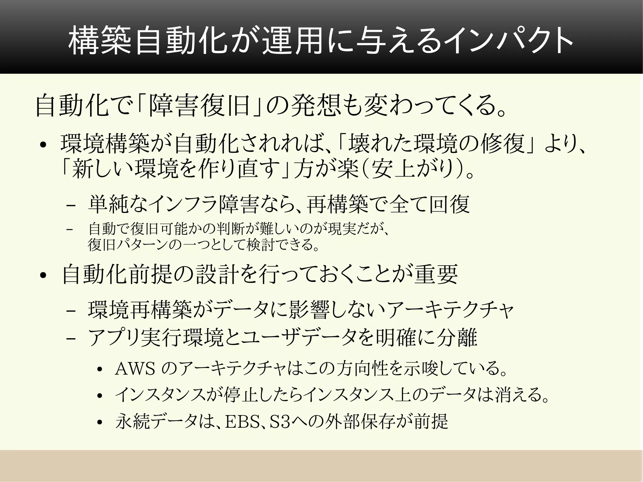 構築自動化が運用に与えるインパクト
自動化で「障害復旧」の発想も変わってくる。
●   環境構築が自動化されれば、「壊れた環境の修復」 より、
    「新しい環境を作り直す」方が楽（安上がり）。
    –   単純なインフラ障害なら、再構築で全て回復
    –   自動で復旧可能かの判断が難しいのが現実だが、　　　　　　　　　　　　　　
        復旧パターンの一つとして検討できる。
●   自動化前提の設計を行っておくことが重要
    –   環境再構築がデータに影響しないアーキテクチャ
    –   アプリ実行環境とユーザデータを明確に分離
        ●   AWS のアーキテクチャはこの方向性を示唆している。
        ●   インスタンスが停止したらインスタンス上のデータは消える。
        ●   永続データは、EBS、S3への外部保存が前提
 