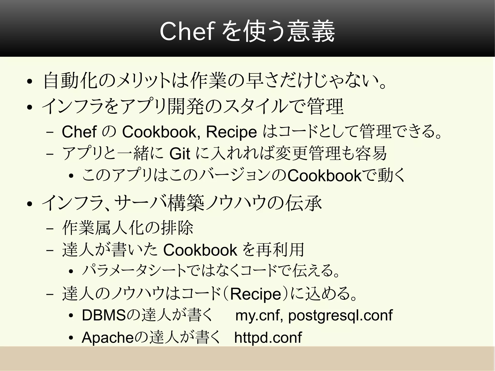Chef を使う意義
●   自動化のメリットは作業の早さだけじゃない。
●   インフラをアプリ開発のスタイルで管理
    –   Chef の Cookbook, Recipe はコードとして管理できる。
    –   アプリと一緒に Git に入れれば変更管理も容易
         ● このアプリはこのバージョンのCookbookで動く


●   インフラ、サーバ構築ノウハウの伝承
    –   作業属人化の排除
    –   達人が書いた Cookbook を再利用
        ●   パラメータシートではなくコードで伝える。
    –   達人のノウハウはコード（Recipe）に込める。
        ●   DBMSの達人が書く my.cnf, postgresql.conf
        ●   Apacheの達人が書く httpd.conf
 
