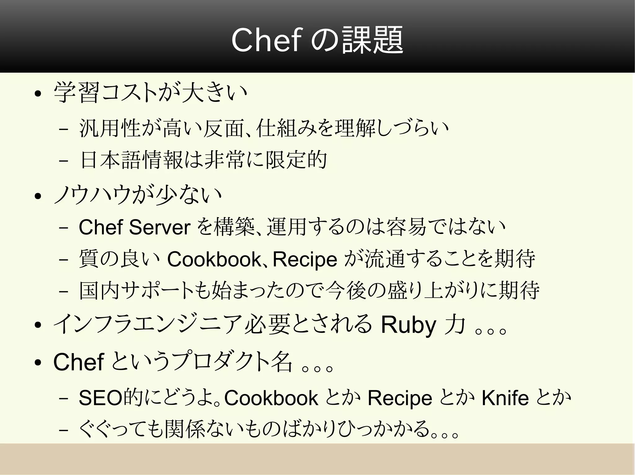 Chef の課題
●   学習コストが大きい
    –   汎用性が高い反面、仕組みを理解しづらい
    –   日本語情報は非常に限定的
●   ノウハウが少ない
    –   Chef Server を構築、運用するのは容易ではない
    –   質の良い Cookbook、Recipe が流通することを期待
    –   国内サポートも始まったので今後の盛り上がりに期待
●   インフラエンジニア必要とされる Ruby 力 。。。
●   Chef というプロダクト名 。。。
    –   SEO的にどうよ。Cookbook とか Recipe とか Knife とか
    –   ぐぐっても関係ないものばかりひっかかる。。。
 
