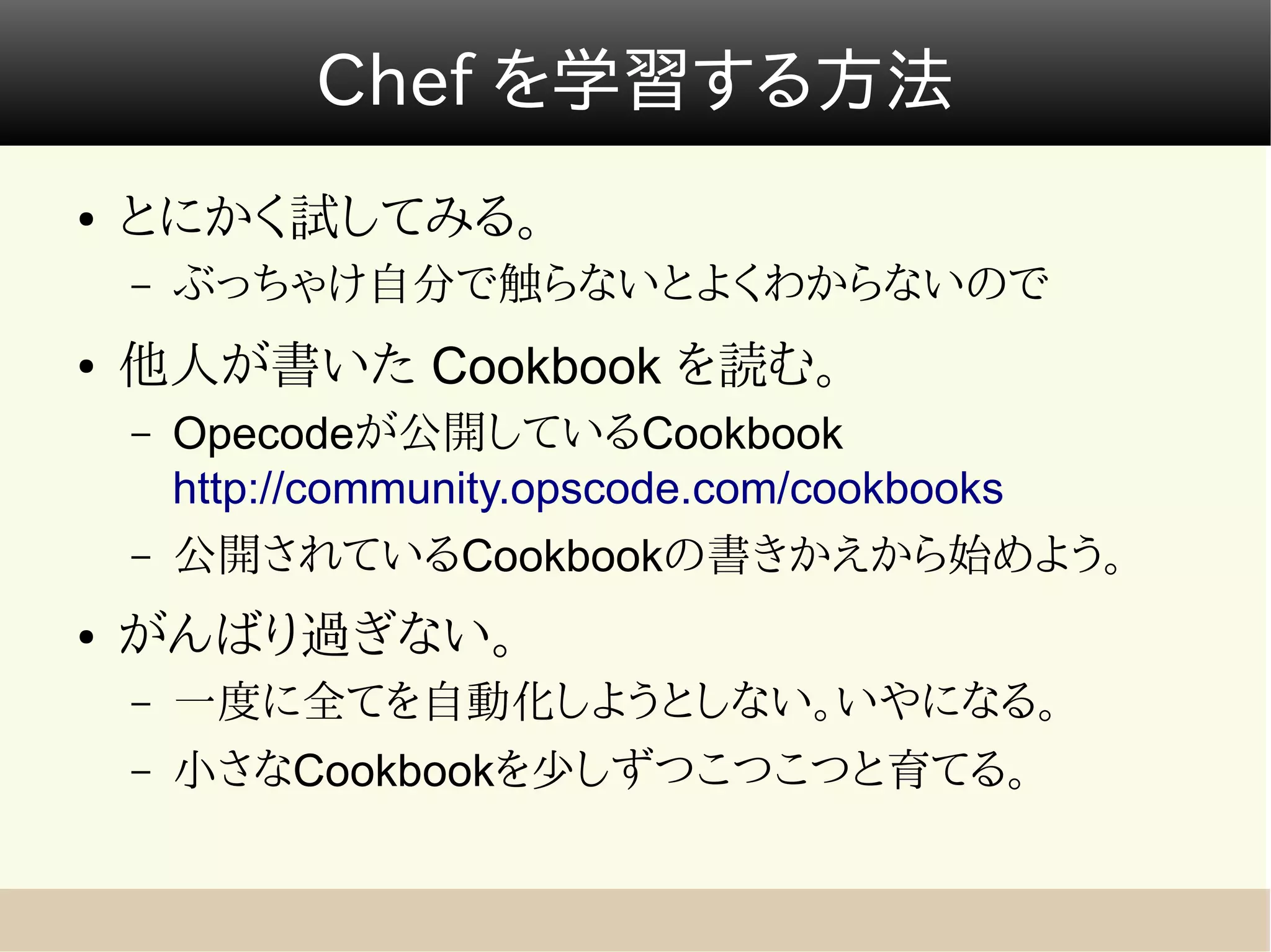 Chef を学習する方法
●   とにかく試してみる。
    –   ぶっちゃけ自分で触らないとよくわからないので
●   他人が書いた Cookbook を読む。
    –   Opecodeが公開しているCookbook
        http://community.opscode.com/cookbooks
    –   公開されているCookbookの書きかえから始めよう。
●   がんばり過ぎない。
    –   一度に全てを自動化しようとしない。いやになる。
    –   小さなCookbookを少しずつこつこつと育てる。
 