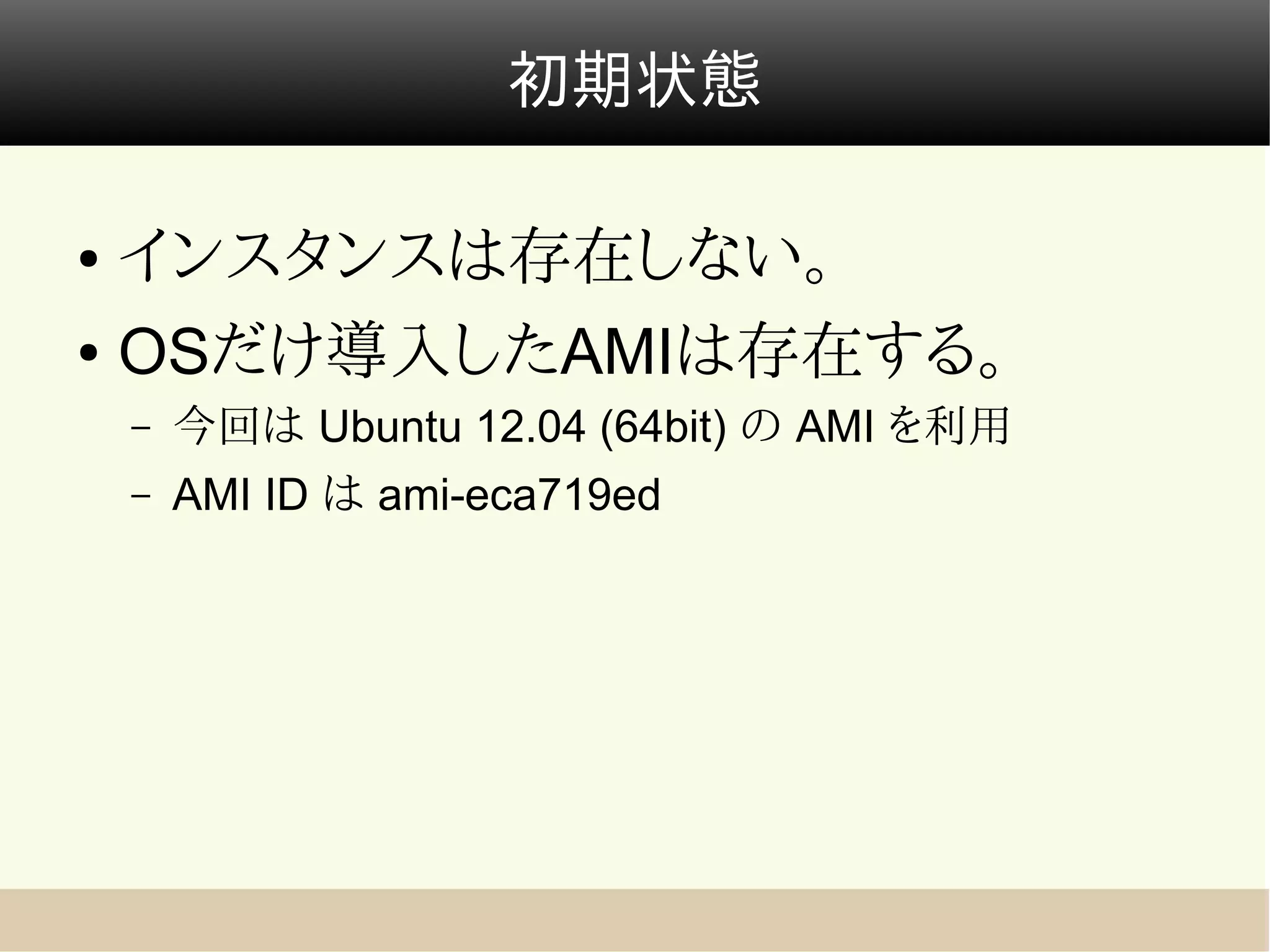 初期状態

● インスタンスは存在しない。
● OSだけ導入したAMIは存在する。

    –   今回は Ubuntu 12.04 (64bit) の AMI を利用
    –   AMI ID は ami-eca719ed
 