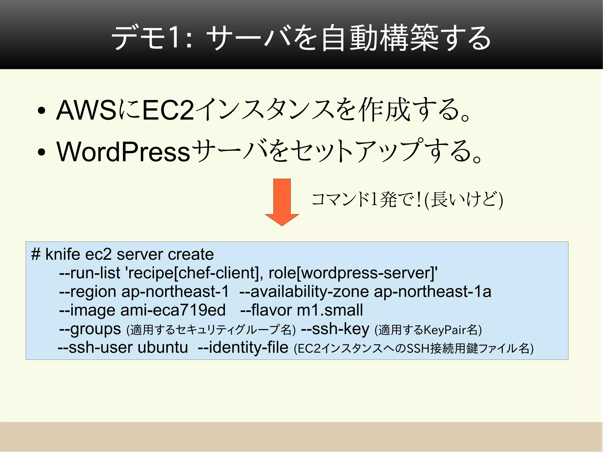 デモ１： サーバを自動構築する

●   AWSにEC2インスタンスを作成する。
●   WordPressサーバをセットアップする。
                                   コマンド１発で！(長いけど)

# knife ec2 server create
    --run-list 'recipe[chef-client], role[wordpress-server]'
    --region ap-northeast-1 --availability-zone ap-northeast-1a
    --image ami-eca719ed --flavor m1.small
    --groups (適用するセキュリティグループ名) --ssh-key (適用するKeyPair名)
   --ssh-user ubuntu --identity-file (EC2インスタンスへのSSH接続用鍵ファイル名)
 