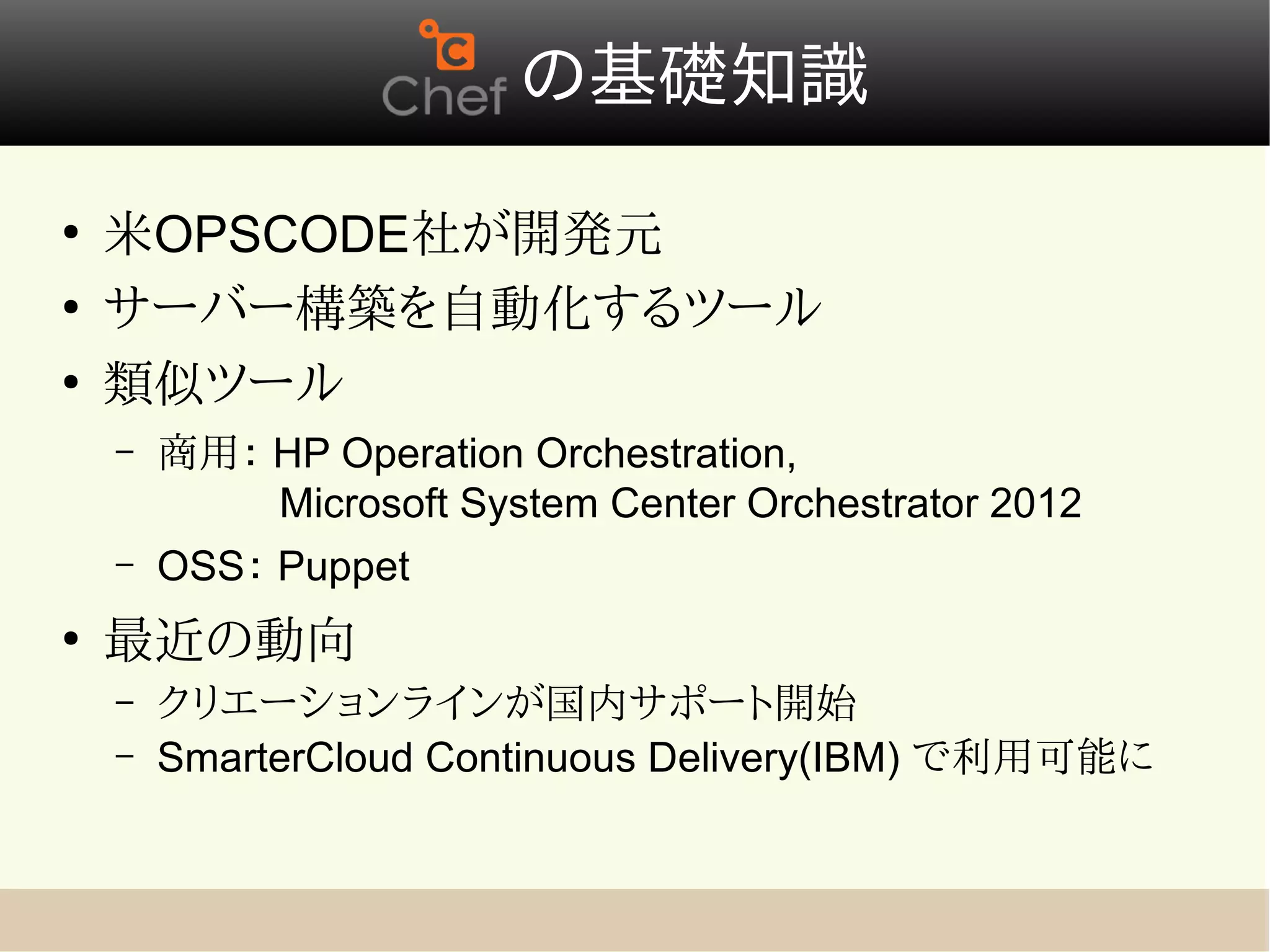 　の基礎知識
●
    米OPSCODE社が開発元
●
    サーバー構築を自動化するツール
●
    類似ツール
    –   商用： HP Operation Orchestration,            　　　　
        　   Microsoft System Center Orchestrator 2012
    –   OSS： Puppet
●
    最近の動向
    –   クリエーションラインが国内サポート開始
    –   SmarterCloud Continuous Delivery(IBM) で利用可能に
 