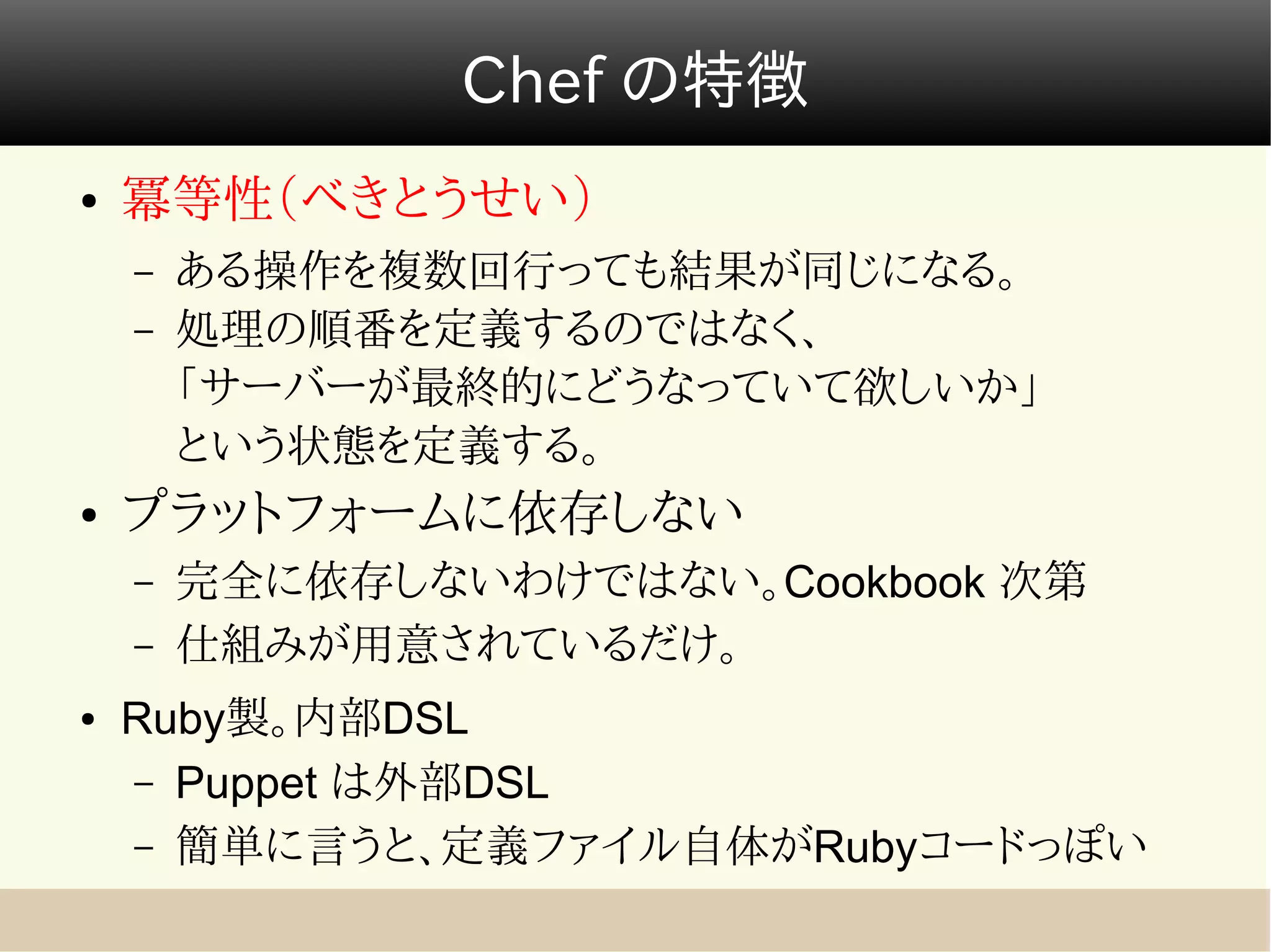 Chef の特徴
●   冪等性（べきとうせい）
    –   ある操作を複数回行っても結果が同じになる。
    –   処理の順番を定義するのではなく、
        「サーバーが最終的にどうなっていて欲しいか」
        という状態を定義する。
●   プラットフォームに依存しない
    –   完全に依存しないわけではない。Cookbook 次第
    –   仕組みが用意されているだけ。
●   Ruby製。内部DSL
    – Puppet は外部DSL
    – 簡単に言うと、定義ファイル自体がRubyコードっぽい
 