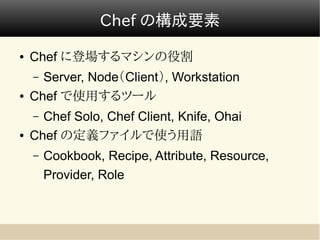 Chef の構成要素

●   Chef に登場するマシンの役割
    – Server, Node（Client）, Workstation
●   Chef で使用するツール
    – Chef Solo, Chef Client, Knife, Ohai
●   Chef の定義ファイルで使う用語
    –   Cookbook, Recipe, Attribute, Resource,
        Provider, Role
 
