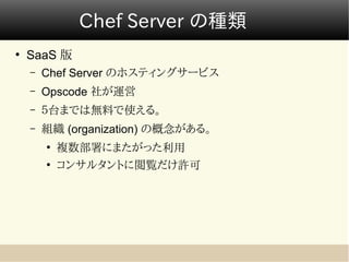 Chef Server の種類
●
    SaaS 版
    –   Chef Server のホスティングサービス
    –   Opscode 社が運営
    –   ５台までは無料で使える。
    –   組織 (organization) の概念がある。
        ●
            複数部署にまたがった利用
        ●
            コンサルタントに閲覧だけ許可
 