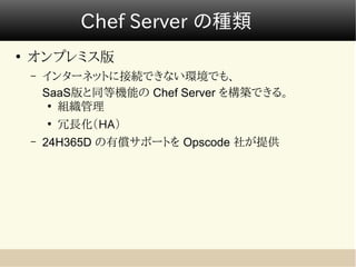 Chef Server の種類
●
    オンプレミス版
    –   インターネットに接続できない環境でも、
        SaaS版と同等機能の Chef Server を構築できる。
         ●
           組織管理
        ●
            冗長化（HA）
    –   24H365D の有償サポートを Opscode 社が提供
 