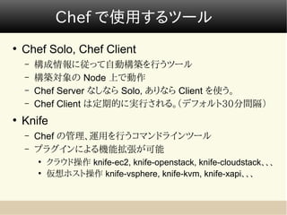 Chef で使用するツール
●
    Chef Solo, Chef Client
    –   構成情報に従って自動構築を行うツール
    –   構築対象の Node 上で動作
    –   Chef Server なしなら Solo, ありなら Client を使う。
    –   Chef Client は定期的に実行される。（デフォルト30分間隔）
●
    Knife
    –   Chef の管理、運用を行うコマンドラインツール
    –   プラグインによる機能拡張が可能
        ●
            クラウド操作 knife-ec2, knife-openstack, knife-cloudstack、、、
        ●
            仮想ホスト操作 knife-vsphere, knife-kvm, knife-xapi、、、
 