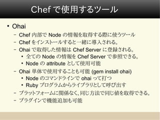 Chef で使用するツール
●
    Ohai
    –   Chef 内部で Node の情報を取得する際に使うツール
    –   Chef をインストールすると一緒に導入される。
    –   Ohai で取得した情報は Chef Server に登録される。
         ●
           全ての Node の情報を Chef Server で参照できる。
         ●
           Node の attribute として使用可能
    –   Ohai 単体で使用することも可能 (gem install ohai)
         ●
           Node のコマンドラインで ohai って打つ
         ●
           Ruby プログラムからライブラリとして呼び出す
    –   プラットフォームに関係なく、同じ方法で同じ値を取得できる。
    –   プラグインで機能追加も可能
 