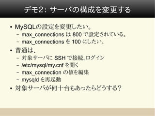デモ２： サーバの構成を変更する
●   MySQLの設定を変更したい。
    –   max_connections は 800 で設定されている。
    –   max_connections を 100 にしたい。
●   普通は、
    –   対象サーバに SSH で接続、ログイン
    –   /etc/mysql/my.cnf を開く
    –   max_connection の値を編集
    –   mysqld を再起動
●   対象サーバが何十台もあったらどうする？
 