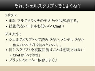 それ、シェルスクリプトでもよくね？
メリット：
● まあ、フルスクラッチのデメリットは解消する。


● 技術的なハードルも低い（< Chef ）




デメリット：
● シェルスクリプトって読みづらい、メンテしづらい


    –   他人のスクリプトを読みたくない。。。
●   同じスクリプトを複数回流すことは想定されない
    –   Chef は「べき等性」
●   プラットフォームに依存しまくり
 