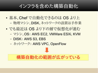 インフラを含めた構築自動化

●   基本、Chef で自動化できるのは OS より上
    –   物理マシン、DISK、ネットワークの設置は手作業
●   でも最近は OS より下の層で仮想化が進む
    –   マシン、OS： AWS EC2, VMWare ESXi, KVM
    –   DISK： AWS S3, EBS
    –   ネットワーク： AWS VPC, OpenFlow



         構築自動化の範囲が広がっている
 