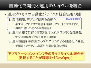 自動化で開発と運用のサイクルを統合
●   運用プロセスの自動化がサイクル統合実現の鍵
                              Chefが担う部分
    1. 環境構築、デプロイ処理を自動化
     •   必ず同じプロセスで環境を構築し、アプリをデプロイする。
     •   環境の違いで起こる問題を防止
    2. 運用引継ぎに伴う作業（受け入れテスト等）を自動化
     •   安全に頻繁なデプロイ作業を可能に
    3. 運用業務を手作業からプログラムによる自動化に変更
     •   手順書メンテナンスと運用作業の負荷を軽減


    アプリケーションとインフラのライフサイクル統合を
       実現することが理想（=「DevOps」）
 