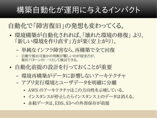 構築自動化が運用に与えるインパクト
自動化で「障害復旧」の発想も変わってくる。
●   環境構築が自動化されれば、「壊れた環境の修復」 より、
    「新しい環境を作り直す」方が楽（安上がり）。
    –   単純なインフラ障害なら、再構築で全て回復
    –   自動で復旧可能かの判断が難しいのが現実だが、　　　　　　　　　　　　　　
        復旧パターンの一つとして検討できる。
●   自動化前提の設計を行っておくことが重要
    –   環境再構築がデータに影響しないアーキテクチャ
    –   アプリ実行環境とユーザデータを明確に分離
        ●   AWS のアーキテクチャはこの方向性を示唆している。
        ●   インスタンスが停止したらインスタンス上のデータは消える。
        ●   永続データは、EBS、S3への外部保存が前提
 