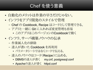 Chef を使う意義
●   自動化のメリットは作業の早さだけじゃない。
●   インフラをアプリ開発のスタイルで管理
    –   Chef の Cookbook, Recipe はコードとして管理できる。
    –   アプリと一緒に Git に入れれば変更管理も容易
         ● このアプリはこのバージョンのCookbookで動く


●   インフラ、サーバ構築ノウハウの伝承
    –   作業属人化の排除
    –   達人が書いた Cookbook を再利用
        ●   パラメータシートではなくコードで伝える。
    –   達人のノウハウはコード（Recipe）に込める。
        ●   DBMSの達人が書く my.cnf, postgresql.conf
        ●   Apacheの達人が書く httpd.conf
 