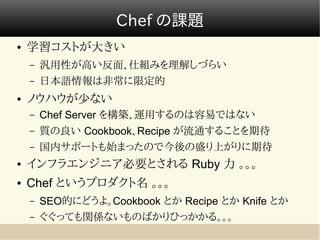 Chef の課題
●   学習コストが大きい
    –   汎用性が高い反面、仕組みを理解しづらい
    –   日本語情報は非常に限定的
●   ノウハウが少ない
    –   Chef Server を構築、運用するのは容易ではない
    –   質の良い Cookbook、Recipe が流通することを期待
    –   国内サポートも始まったので今後の盛り上がりに期待
●   インフラエンジニア必要とされる Ruby 力 。。。
●   Chef というプロダクト名 。。。
    –   SEO的にどうよ。Cookbook とか Recipe とか Knife とか
    –   ぐぐっても関係ないものばかりひっかかる。。。
 