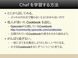Chef を学習する方法
●   とにかく試してみる。
    –   ぶっちゃけ自分で触らないとよくわからないので
●   他人が書いた Cookbook を読む。
    –   Opecodeが公開しているCookbook
        http://community.opscode.com/cookbooks
    –   公開されているCookbookの書きかえから始めよう。
●   がんばり過ぎない。
    –   一度に全てを自動化しようとしない。いやになる。
    –   小さなCookbookを少しずつこつこつと育てる。
 