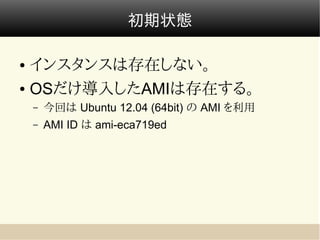 初期状態

● インスタンスは存在しない。
● OSだけ導入したAMIは存在する。

    –   今回は Ubuntu 12.04 (64bit) の AMI を利用
    –   AMI ID は ami-eca719ed
 