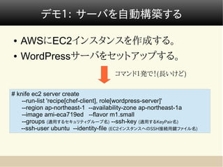 デモ１： サーバを自動構築する

●   AWSにEC2インスタンスを作成する。
●   WordPressサーバをセットアップする。
                                   コマンド１発で！(長いけど)

# knife ec2 server create
    --run-list 'recipe[chef-client], role[wordpress-server]'
    --region ap-northeast-1 --availability-zone ap-northeast-1a
    --image ami-eca719ed --flavor m1.small
    --groups (適用するセキュリティグループ名) --ssh-key (適用するKeyPair名)
   --ssh-user ubuntu --identity-file (EC2インスタンスへのSSH接続用鍵ファイル名)
 