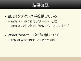 結果確認

●   EC2インスタンスが稼働している。
    –   knife コマンドで指定したリージョン、AZ
    –   knife コマンドで指定したAMI、インスタンスタイプ


●   WordPressサーバが稼働している。
    –   EC2のPublic DNSでアクセスが可能
 
