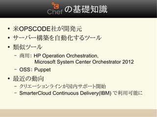 　の基礎知識
●
    米OPSCODE社が開発元
●
    サーバー構築を自動化するツール
●
    類似ツール
    –   商用： HP Operation Orchestration,            　　　　
        　   Microsoft System Center Orchestrator 2012
    –   OSS： Puppet
●
    最近の動向
    –   クリエーションラインが国内サポート開始
    –   SmarterCloud Continuous Delivery(IBM) で利用可能に
 
