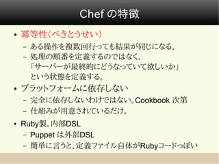 Chef の特徴
●   冪等性（べきとうせい）
    –   ある操作を複数回行っても結果が同じになる。
    –   処理の順番を定義するのではなく、
        「サーバーが最終的にどうなっていて欲しいか」
        という状態を定義する。
●   プラットフォームに依存しない
    –   完全に依存しないわけではない。Cookbook 次第
    –   仕組みが用意されているだけ。
●   Ruby製。内部DSL
    – Puppet は外部DSL
    – 簡単に言うと、定義ファイル自体がRubyコードっぽい
 