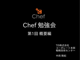 Chef 勉強会
 第1回 概要編

           TIS株式会社
           コーポレート本部
           戦略技術センター

           中西 剛紀
 