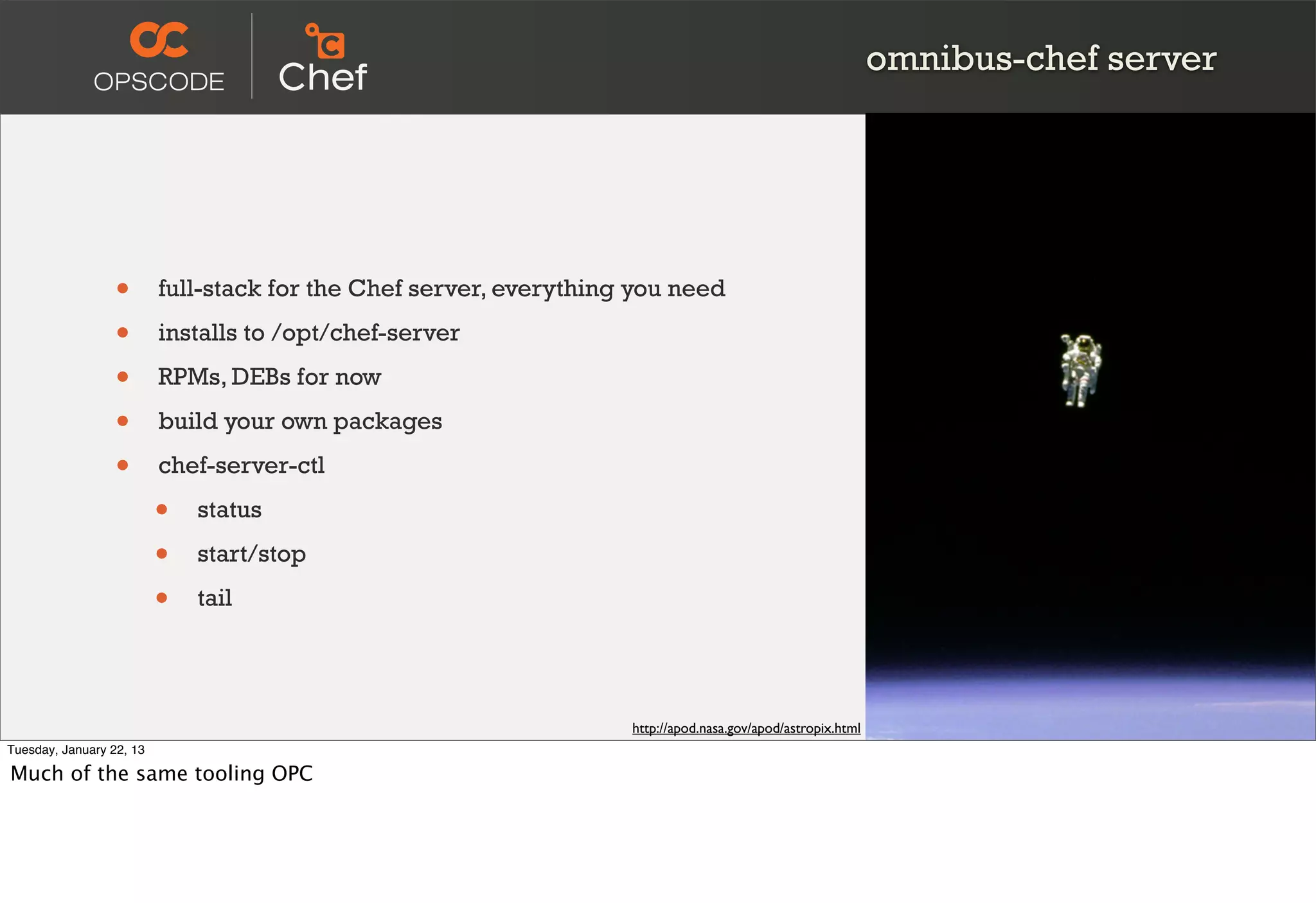 omnibus-chef server




                  •       full-stack for the Chef server, everything you need

                  •       installs to /opt/chef-server

                  •       RPMs, DEBs for now

                  •       build your own packages

                  •       chef-server-ctl

                          •   status

                          •   start/stop

                          •   tail




                                                                    http://apod.nasa.gov/apod/astropix.html
Tuesday, January 22, 13

Much of the same tooling OPC
 