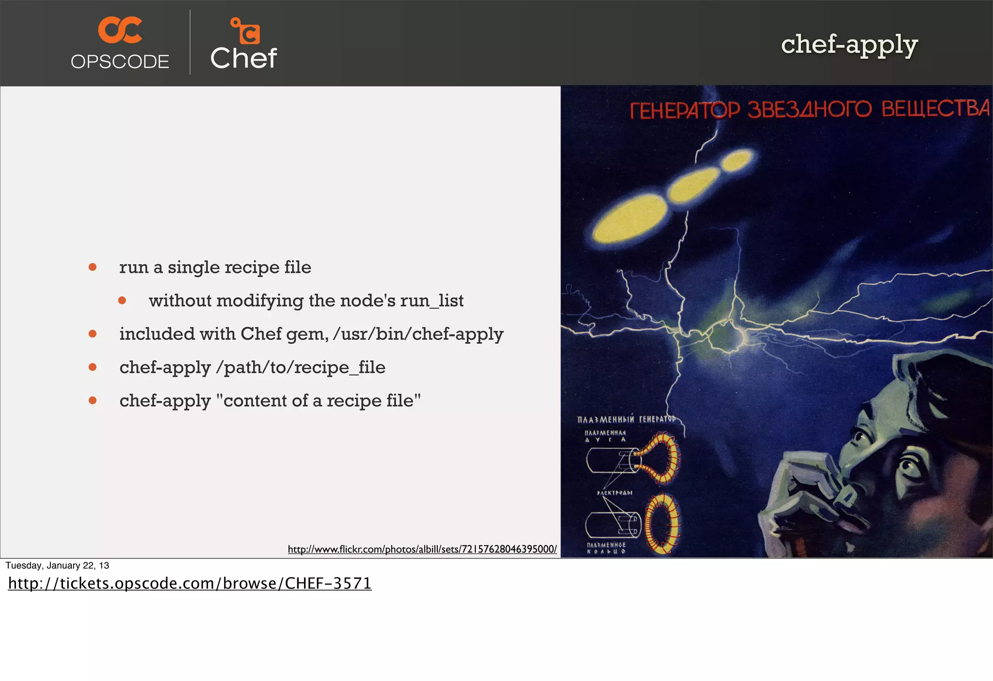 chef-apply




                  •       run a single recipe file

                          •   without modifying the node's run_list

                  •       included with Chef gem, /usr/bin/chef-apply

                  •       chef-apply /path/to/recipe_file

                  •       chef-apply "content of a recipe file"




                                               http://www.ﬂickr.com/photos/albill/sets/72157628046395000/
Tuesday, January 22, 13

http://tickets.opscode.com/browse/CHEF-3571
 