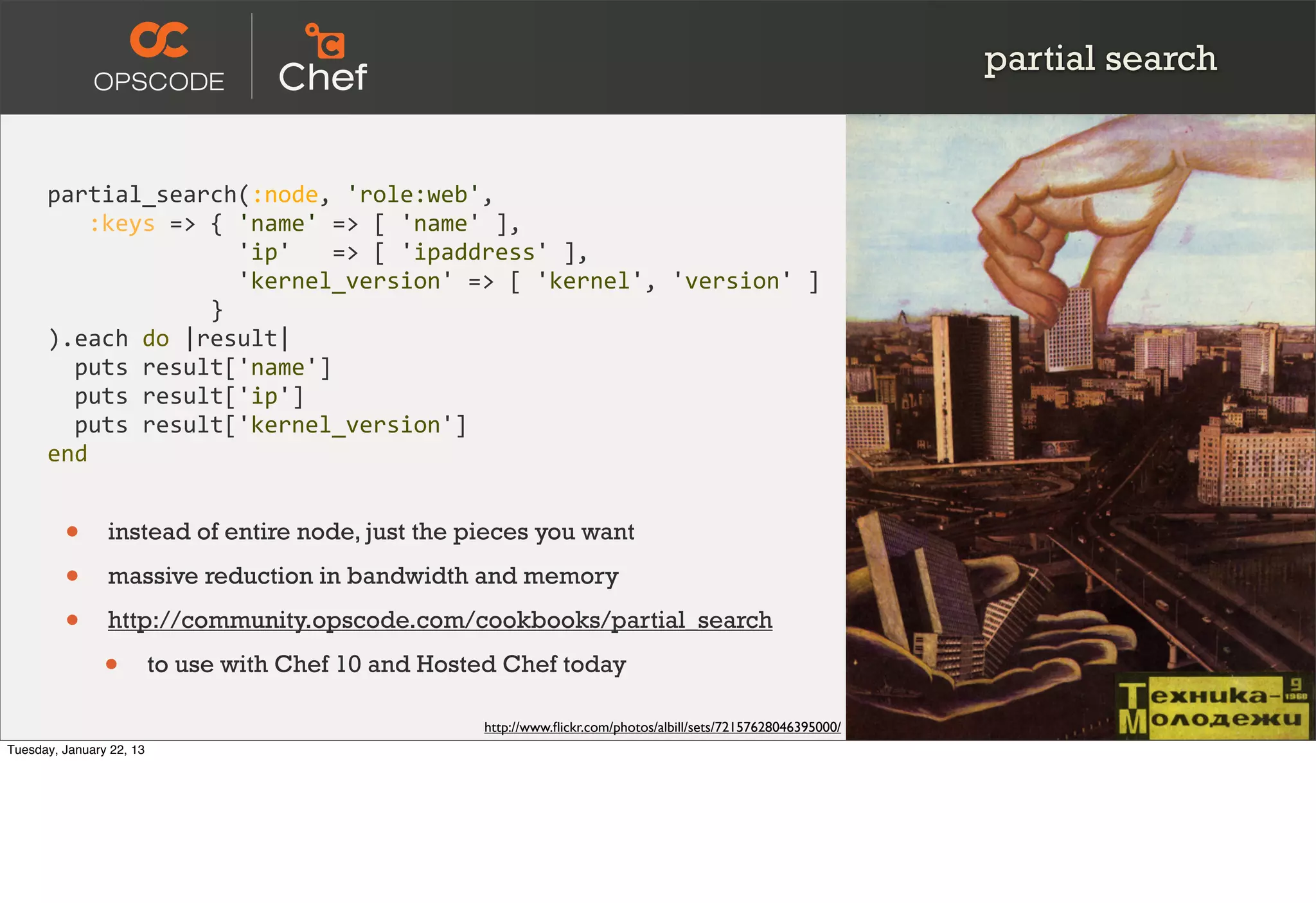 partial search


      partial_search(:node,	
  'role:web',
      	
  	
  	
  :keys	
  =>	
  {	
  'name'	
  =>	
  [	
  'name'	
  ],
      	
  	
  	
  	
  	
  	
  	
  	
  	
  	
  	
  	
  	
  	
  'ip'	
  	
  	
  =>	
  [	
  'ipaddress'	
  ],
      	
  	
  	
  	
  	
  	
  	
  	
  	
  	
  	
  	
  	
  	
  'kernel_version'	
  =>	
  [	
  'kernel',	
  'version'	
  ]
      	
  	
  	
  	
  	
  	
  	
  	
  	
  	
  	
  	
  }
      ).each	
  do	
  |result|
      	
  	
  puts	
  result['name']
      	
  	
  puts	
  result['ip']
      	
  	
  puts	
  result['kernel_version']
      end


         •      instead of entire node, just the pieces you want

         •      massive reduction in bandwidth and memory

         •      http://community.opscode.com/cookbooks/partial_search

                •         to use with Chef 10 and Hosted Chef today

                                                                      http://www.ﬂickr.com/photos/albill/sets/72157628046395000/
Tuesday, January 22, 13
 