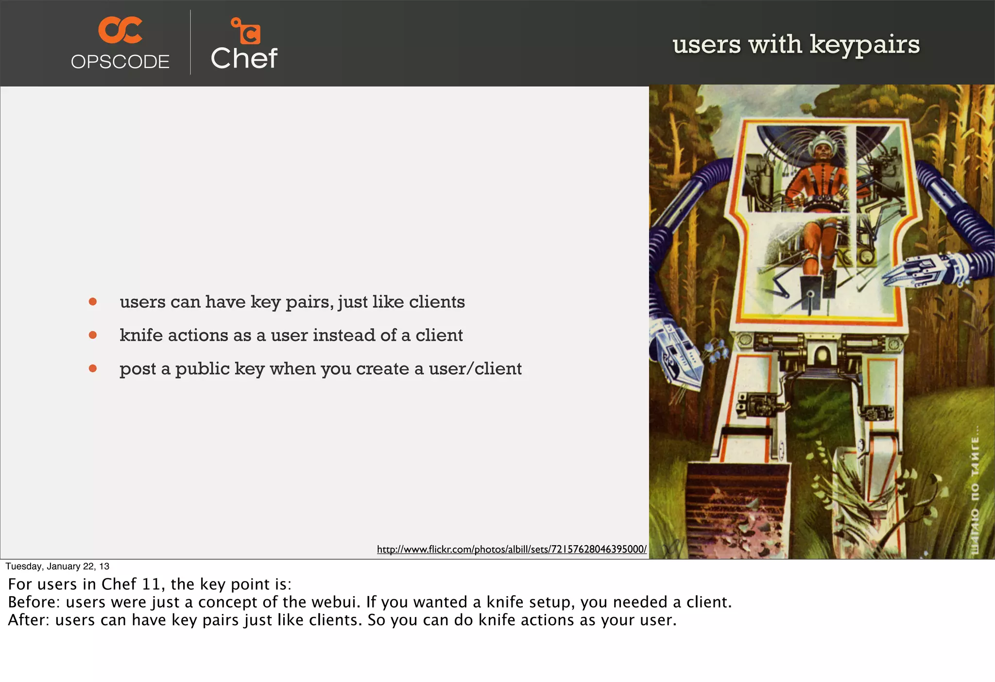 users with keypairs




                  •       users can have key pairs, just like clients

                  •       knife actions as a user instead of a client

                  •       post a public key when you create a user/client




                                                          http://www.ﬂickr.com/photos/albill/sets/72157628046395000/
Tuesday, January 22, 13

For users in Chef 11, the key point is:
Before: users were just a concept of the webui. If you wanted a knife setup, you needed a client.
After: users can have key pairs just like clients. So you can do knife actions as your user.
 