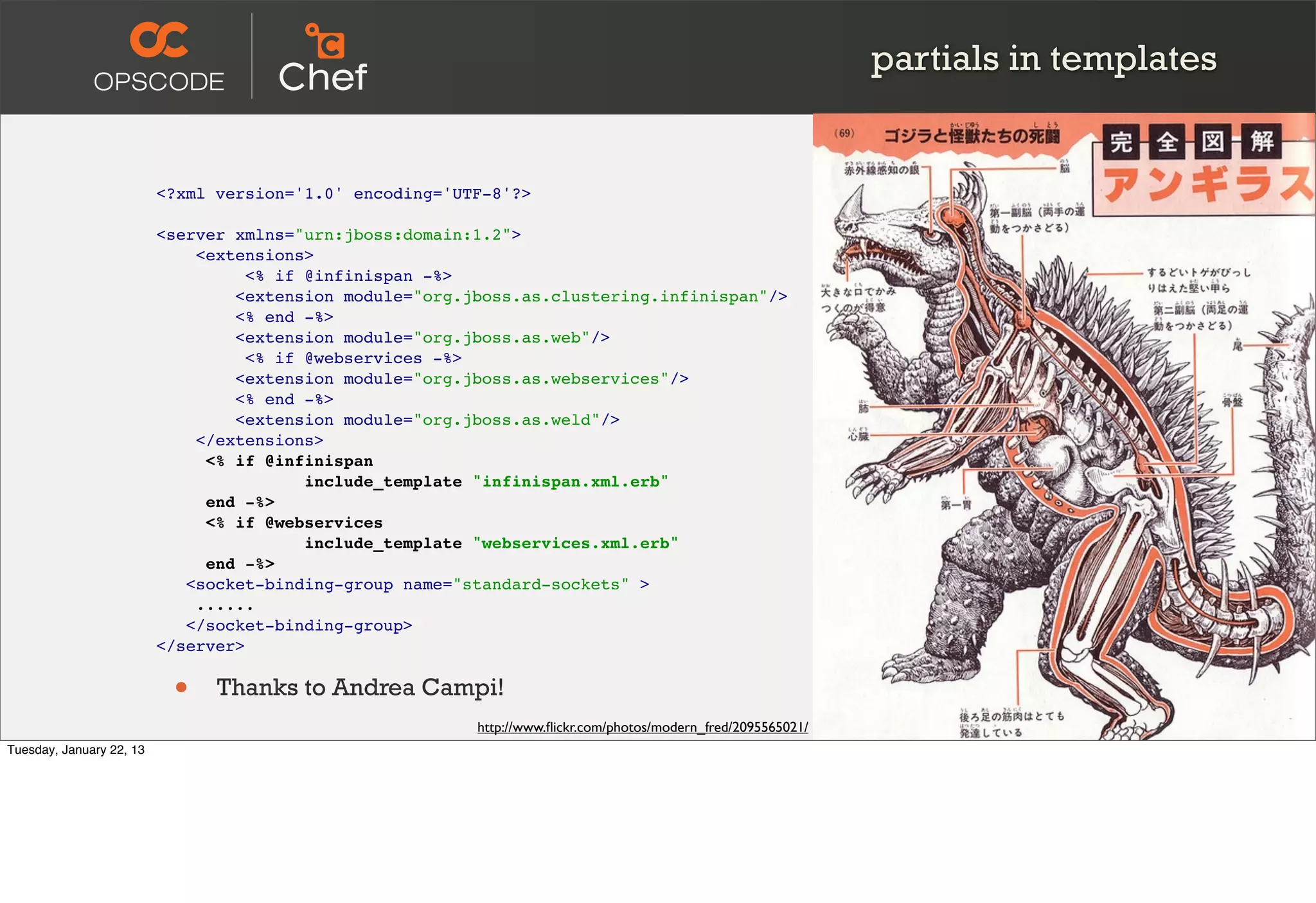 partials in templates


                          <?xml version='1.0' encoding='UTF-8'?>

                          <server xmlns="urn:jboss:domain:1.2">
                              <extensions>
                                    <% if @infinispan -%>
                                  <extension module="org.jboss.as.clustering.infinispan"/>
                                  <% end -%>
                                  <extension module="org.jboss.as.web"/>
                                    <% if @webservices -%>
                                  <extension module="org.jboss.as.webservices"/>
                                  <% end -%>
                                  <extension module="org.jboss.as.weld"/>
                              </extensions>
                               <% if @infinispan
                                          include_template "infinispan.xml.erb"
                               end -%>
                               <% if @webservices
                                          include_template "webservices.xml.erb"
                               end -%>
                             <socket-binding-group name="standard-sockets" >
                              ......
                             </socket-binding-group>
                          </server>


                           •    Thanks to Andrea Campi!
                                                          http://www.ﬂickr.com/photos/modern_fred/2095565021/
Tuesday, January 22, 13
 