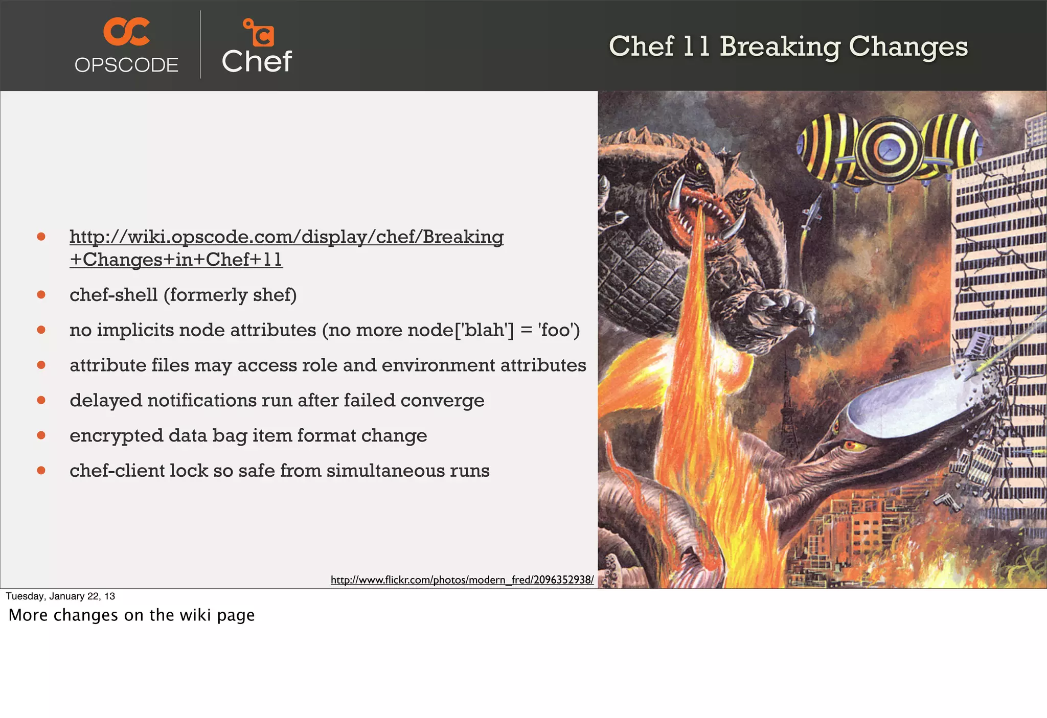 Chef 11 Breaking Changes




      •      http://wiki.opscode.com/display/chef/Breaking
             +Changes+in+Chef+11

      •      chef-shell (formerly shef)

      •      no implicits node attributes (no more node['blah'] = 'foo')

      •      attribute files may access role and environment attributes

      •      delayed notifications run after failed converge

      •      encrypted data bag item format change

      •      chef-client lock so safe from simultaneous runs




                                           http://www.ﬂickr.com/photos/modern_fred/2096352938/
Tuesday, January 22, 13

More changes on the wiki page
 