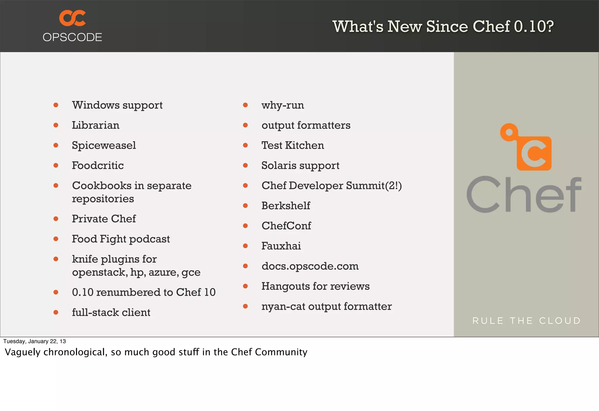 What's New Since Chef 0.10?



                  •       Windows support              •   why-run

                  •       Librarian                    •   output formatters

                  •       Spiceweasel                  •   Test Kitchen

                  •       Foodcritic                   •   Solaris support

                  •       Cookbooks in separate        •   Chef Developer Summit(2!)
                          repositories
                                                       •   Berkshelf
                  •       Private Chef
                                                       •   ChefConf
                  •       Food Fight podcast
                                                       •   Fauxhai
                  •       knife plugins for
                                                       •   docs.opscode.com
                          openstack, hp, azure, gce

                  •       0.10 renumbered to Chef 10   •   Hangouts for reviews

                  •       full-stack client            •   nyan-cat output formatter

Tuesday, January 22, 13

Vaguely chronological, so much good stuff in the Chef Community
 