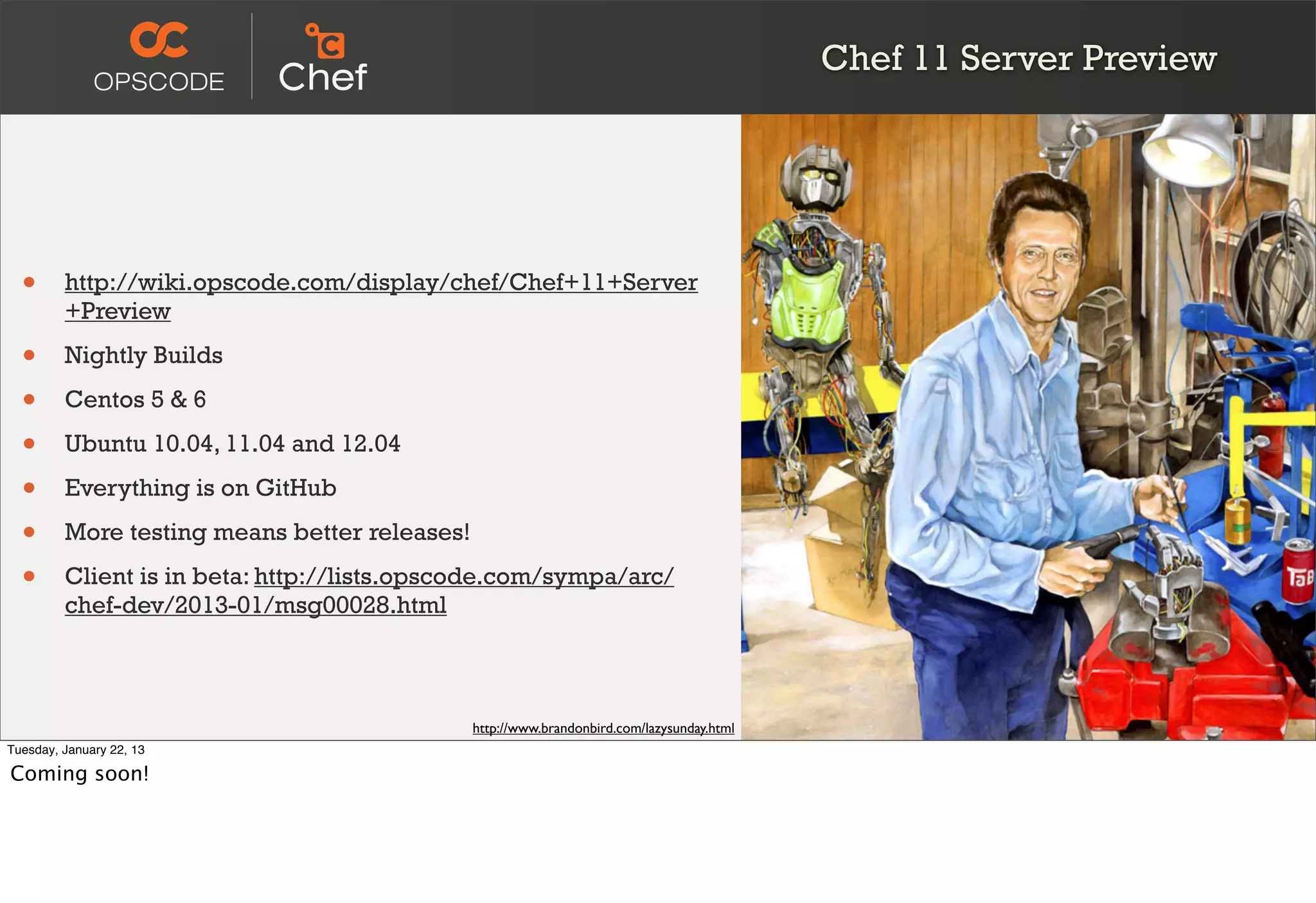 Chef 11 Server Preview




  •      http://wiki.opscode.com/display/chef/Chef+11+Server
         +Preview

  •      Nightly Builds

  •      Centos 5 & 6

  •      Ubuntu 10.04, 11.04 and 12.04

  •      Everything is on GitHub

  •      More testing means better releases!

  •      Client is in beta: http://lists.opscode.com/sympa/arc/
         chef-dev/2013-01/msg00028.html



                                               http://www.brandonbird.com/lazysunday.html
Tuesday, January 22, 13

Coming soon!
 