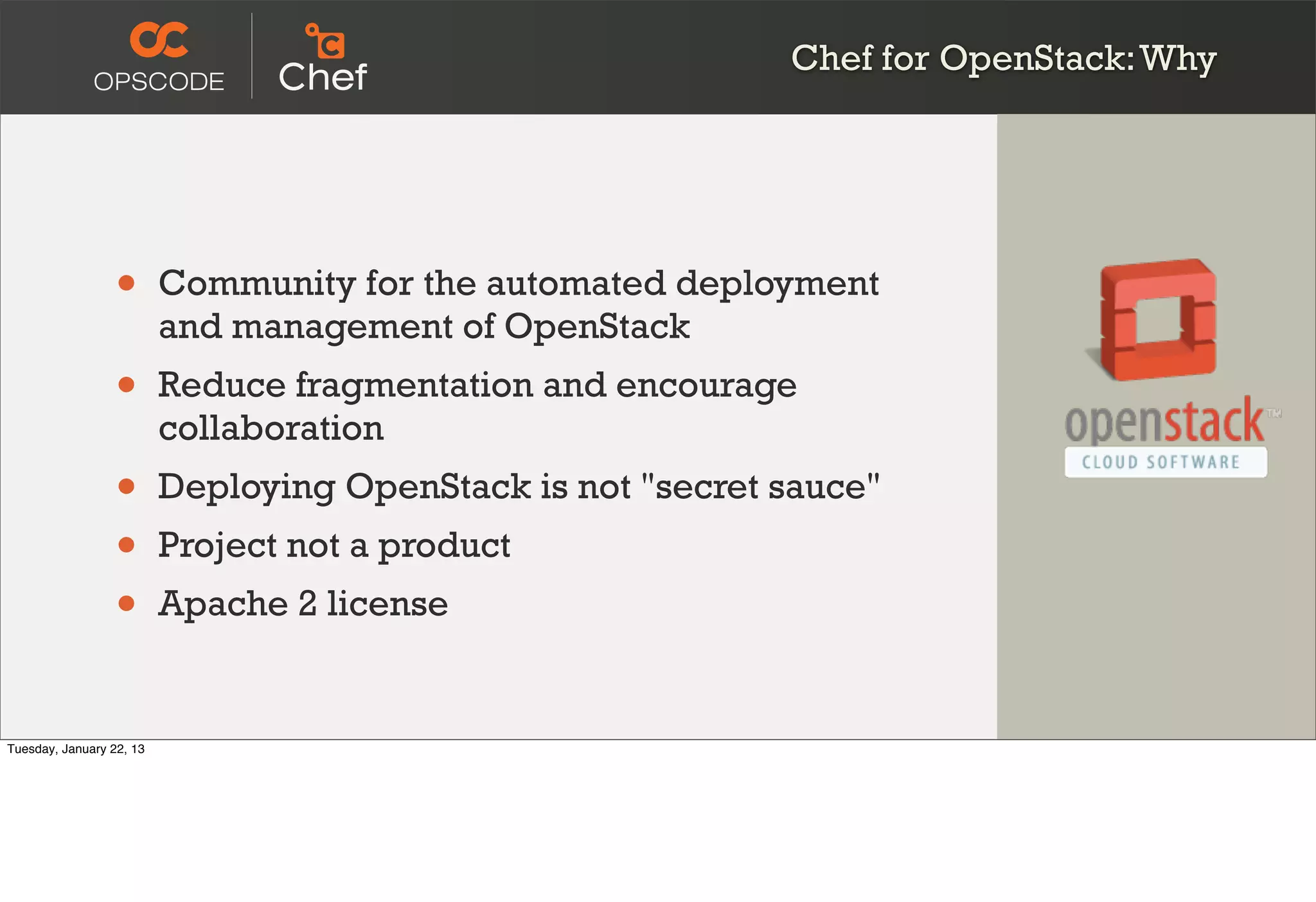 Chef for OpenStack: Why




                  •       Community for the automated deployment
                          and management of OpenStack
                  •       Reduce fragmentation and encourage
                          collaboration
                  •       Deploying OpenStack is not "secret sauce"
                  •       Project not a product
                  •       Apache 2 license


Tuesday, January 22, 13
 