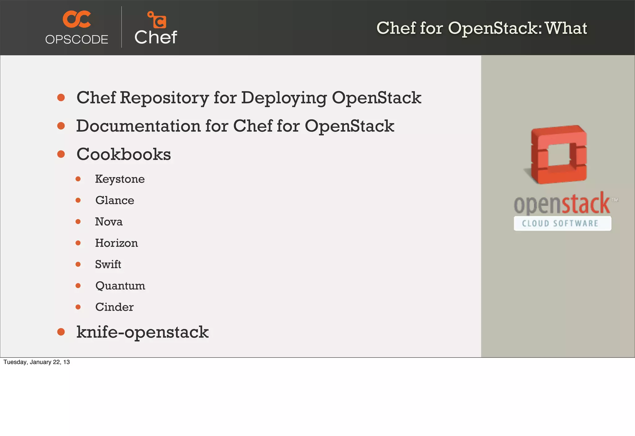 Chef for OpenStack: What



                  •       Chef Repository for Deploying OpenStack
                  •       Documentation for Chef for OpenStack
                  •       Cookbooks
                          •   Keystone

                          •   Glance

                          •   Nova

                          •   Horizon

                          •   Swift

                          •   Quantum

                          •   Cinder

                  •       knife-openstack
Tuesday, January 22, 13
 