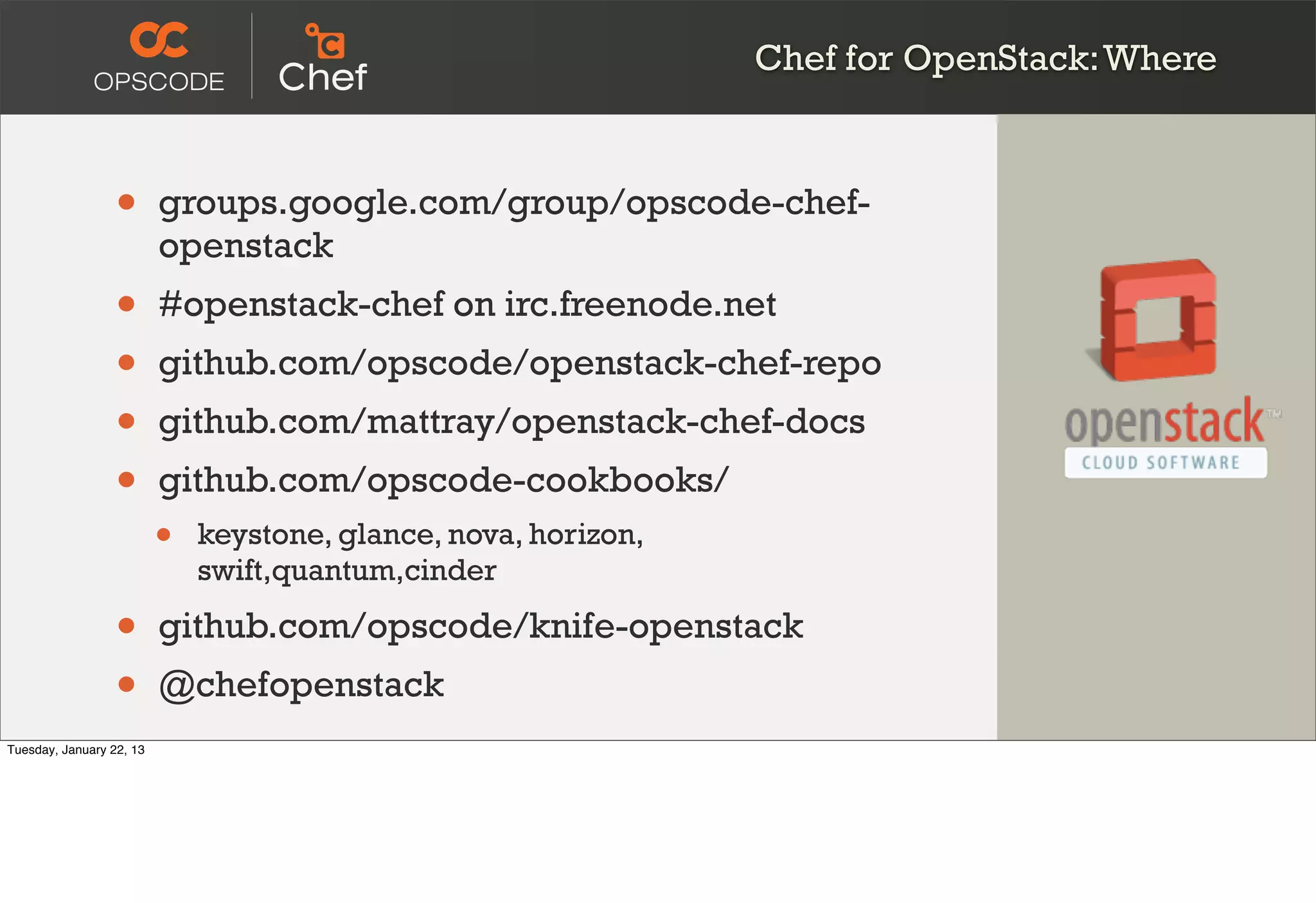 Chef for OpenStack: Where



                  •       groups.google.com/group/opscode-chef-
                          openstack
                  •       #openstack-chef on irc.freenode.net
                  •       github.com/opscode/openstack-chef-repo
                  •       github.com/mattray/openstack-chef-docs
                  •       github.com/opscode-cookbooks/
                          •   keystone, glance, nova, horizon,
                              swift,quantum,cinder

                  •       github.com/opscode/knife-openstack
                  •       @chefopenstack
Tuesday, January 22, 13
 