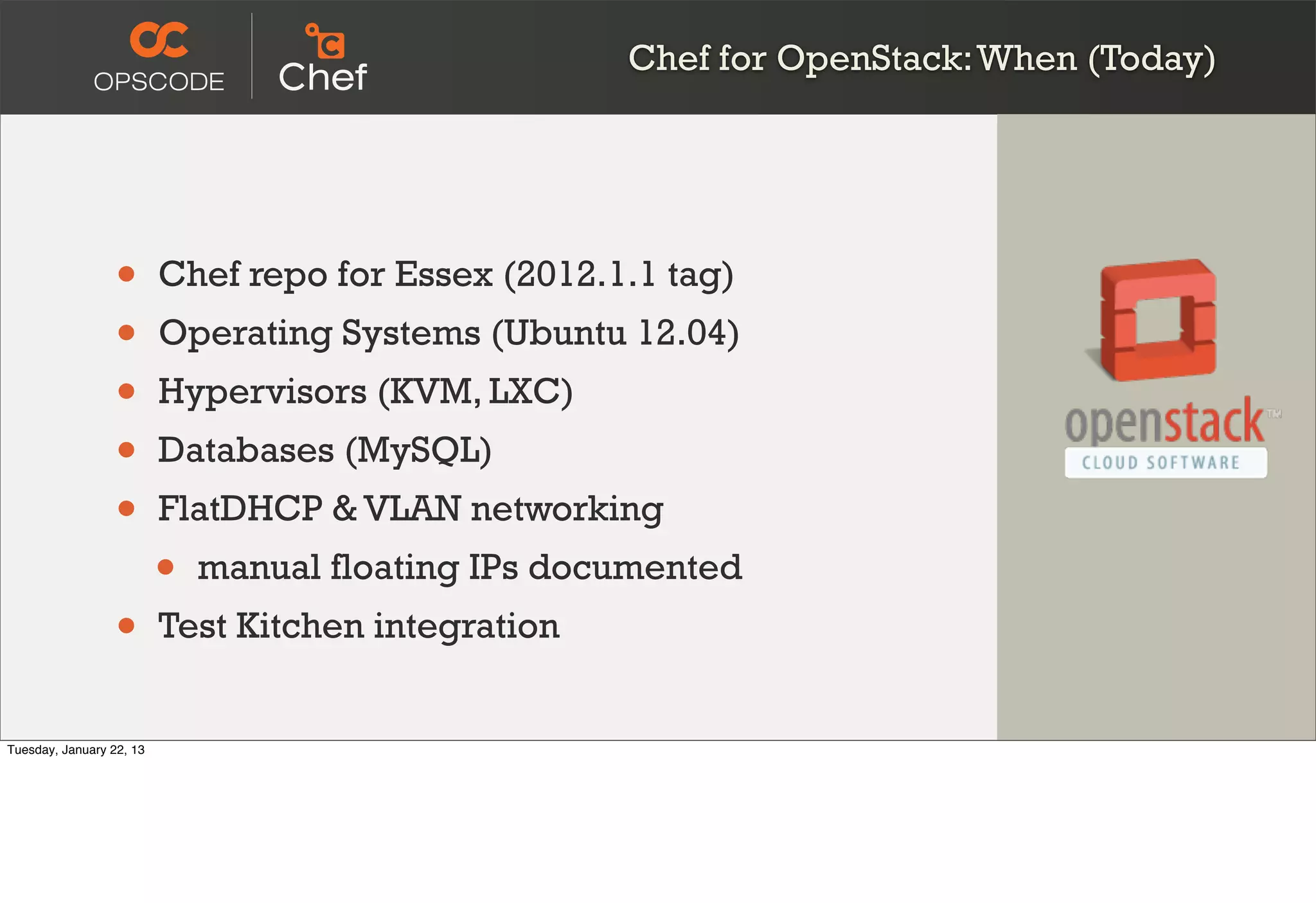Chef for OpenStack: When (Today)




                  •       Chef repo for Essex (2012.1.1 tag)
                  •       Operating Systems (Ubuntu 12.04)
                  •       Hypervisors (KVM, LXC)
                  •       Databases (MySQL)
                  •       FlatDHCP & VLAN networking
                          •   manual floating IPs documented
                  •       Test Kitchen integration


Tuesday, January 22, 13
 