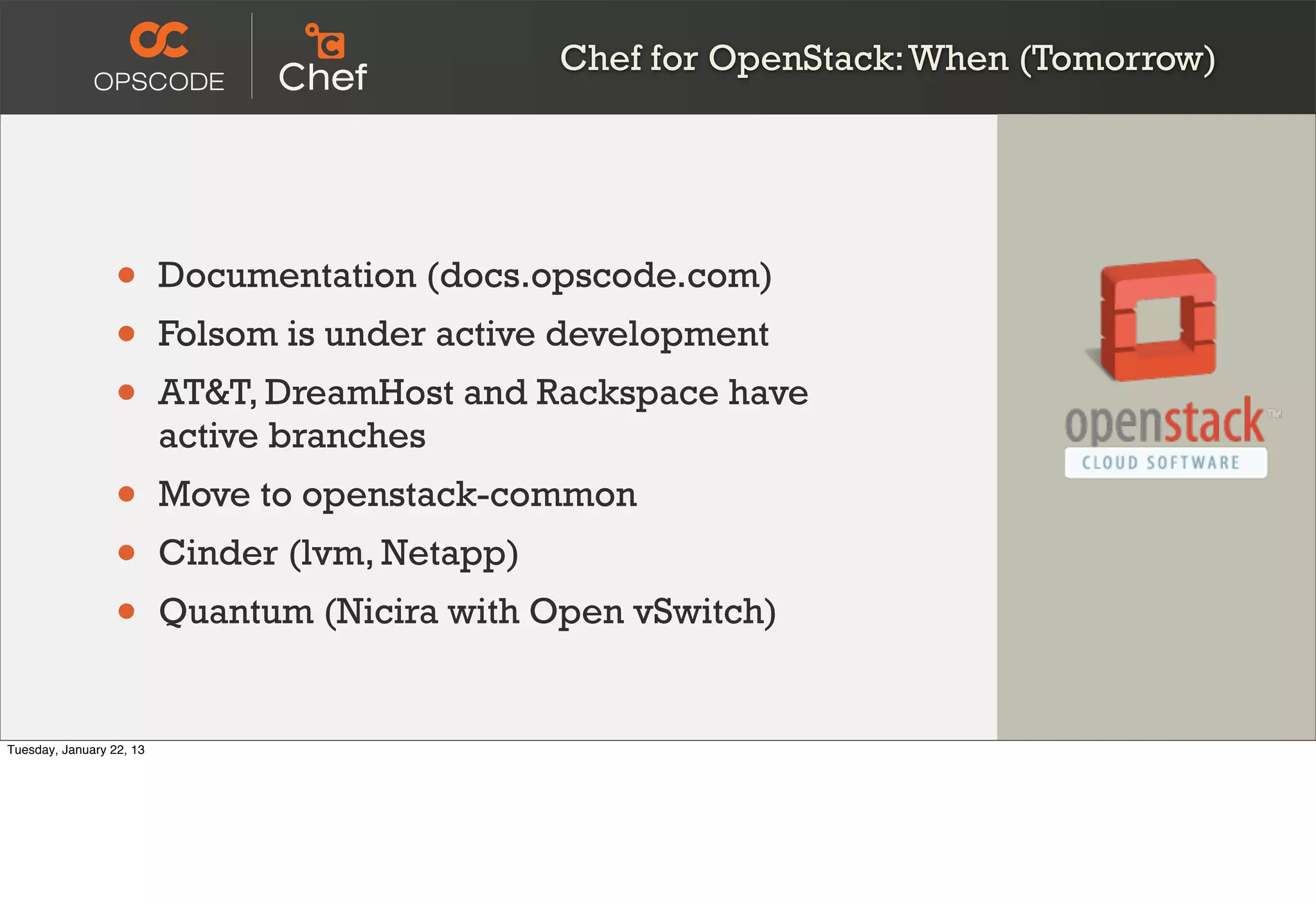 Chef for OpenStack: When (Tomorrow)




                  •       Documentation (docs.opscode.com)
                  •       Folsom is under active development
                  •       AT&T, DreamHost and Rackspace have
                          active branches
                  •       Move to openstack-common
                  •       Cinder (lvm, Netapp)
                  •       Quantum (Nicira with Open vSwitch)


Tuesday, January 22, 13
 