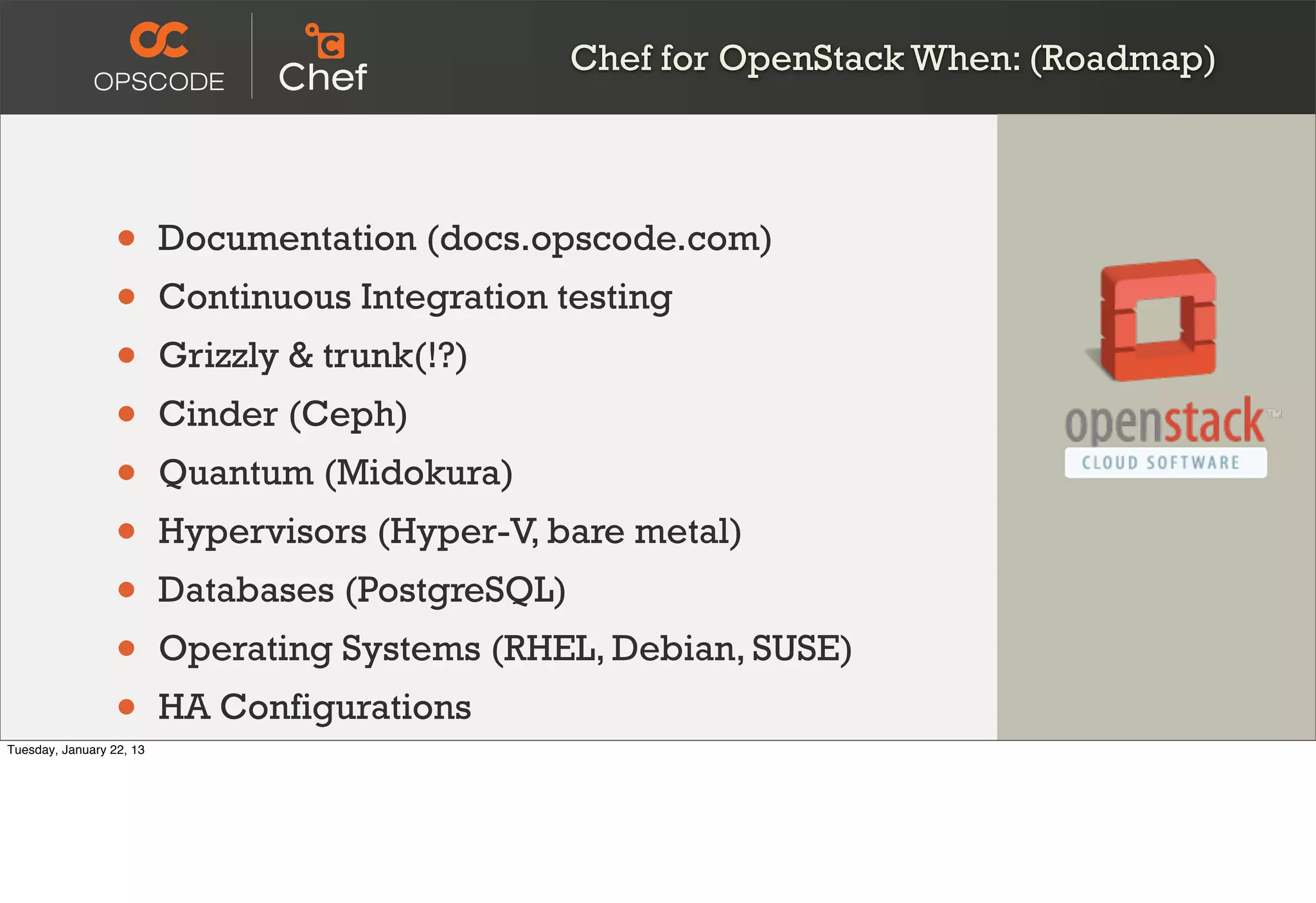 Chef for OpenStack When: (Roadmap)




                  •       Documentation (docs.opscode.com)
                  •       Continuous Integration testing
                  •       Grizzly & trunk(!?)
                  •       Cinder (Ceph)
                  •       Quantum (Midokura)
                  •       Hypervisors (Hyper-V, bare metal)
                  •       Databases (PostgreSQL)
                  •       Operating Systems (RHEL, Debian, SUSE)
                  •
Tuesday, January 22, 13
                          HA Configurations
 