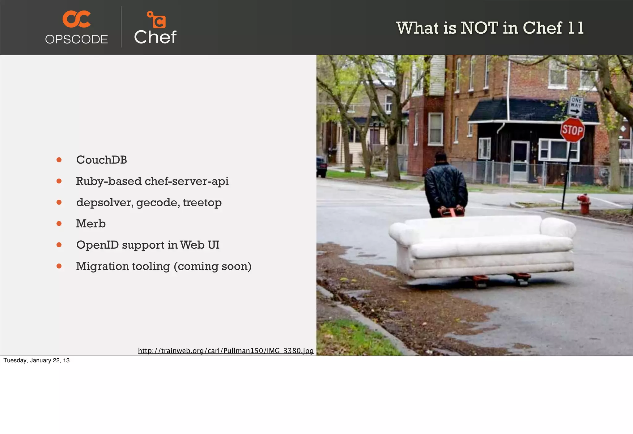 What is NOT in Chef 11




                  •       CouchDB

                  •       Ruby-based chef-server-api

                  •       depsolver, gecode, treetop

                  •       Merb

                  •       OpenID support in Web UI

                  •       Migration tooling (coming soon)




                                     http://trainweb.org/carl/Pullman150/IMG_3380.jpg
Tuesday, January 22, 13
 