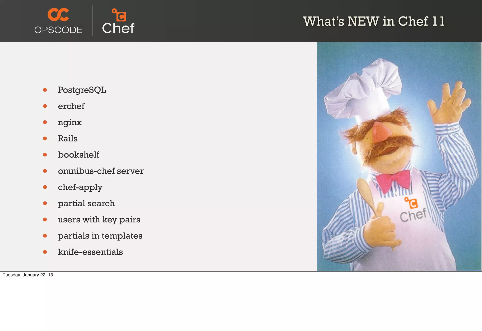 What’s NEW in Chef 11




                  •       PostgreSQL

                  •       erchef

                  •       nginx

                  •       Rails

                  •       bookshelf

                  •       omnibus-chef server

                  •       chef-apply

                  •       partial search

                  •       users with key pairs

                  •       partials in templates

                  •       knife-essentials

Tuesday, January 22, 13
 